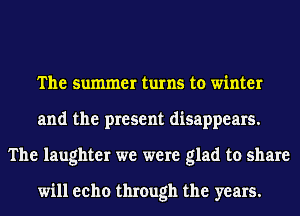 The summer turns to winter
and the present disappears.
The laughter we were glad to share

will eeho through the years.