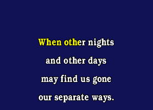 When other nights

and other days

may find us gone

our separate ways.