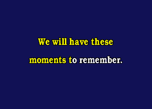 We will have these

moments to remember.