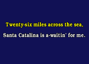 Twenty-six miles across the sea.

Santa Catalina is a-waitin' for me.