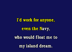 I'd work for anyone.

even the Navy.
who would float me to

my island dream.