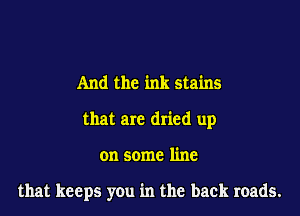 And the ink stains
that are dried up

on some line

that keeps you in the back roads.