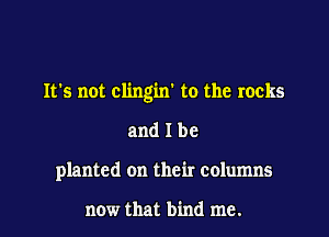 It's not clingin' to the rocks

and I be
planted on their columns

now that bind me.