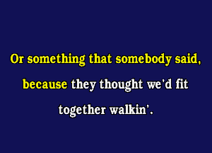 Or something that somebody said.
because they thought we'd fit

together walkin'.