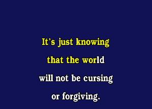 It's just knowing

that the world

will not be Cursing

or forgiving.
