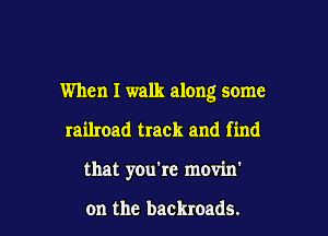 When I walk along some

railroad track and find

that you're movin'

on the backroads.