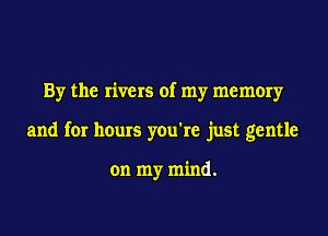 By the rivers of my memory

and for hours you're just gentle

on my mind.