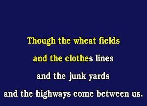 Though the wheat fields
and the clothes lines
and the junk yards

and the highways come between us.