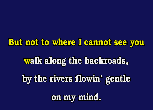 But not to where I cannot see you
walk along the backroads.
by the rivers flowin' gentle

on my mind.