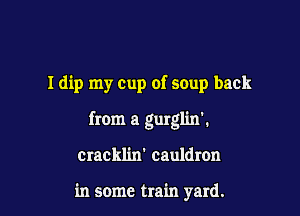 Idip my Cup of soup back

from a gurglin'.

cracklin' cauldron

in some train yard.