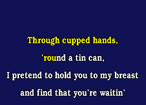 Through cupped hands.
'round a tin can.
I pretend to hold you to my breast

and find that you're waitin'