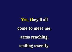 Yes. theyll all

come to meet me.

arms reaching.

smiling sweetly.