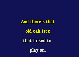 And there?) that
old oak tree

that I used to

play on.