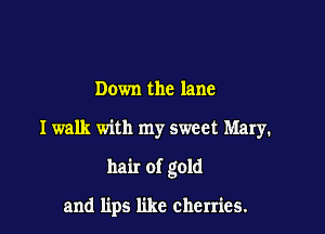 Down the lane

I walk with my sweet Mary.

hair of gold

and lips like cherries.