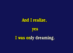 And I realize.

yes

I was only dreaming.