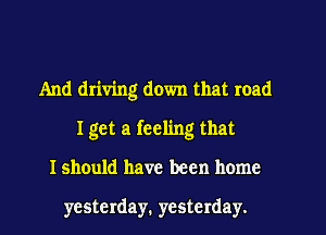 And driving down that road
I get a feeling that
I should have been home

yesterday. yesterday.