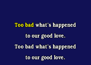 Too bad whats happened

to our good love.

Too bad what's happened

to our good love.