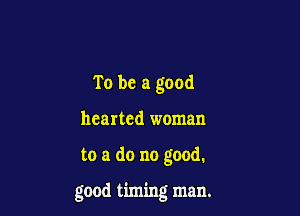 To be a good
hearted woman

to a do no good.

good timing man.