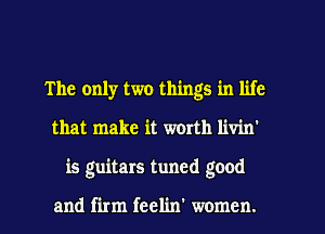 The only two things in life
that make it worth livin'
is guitars tuned good

and firm feelin' women.