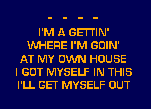 I'M A GETI'IM
WHERE I'M GOIN'
AT MY OWN HOUSE
I GOT MYSELF IN THIS
I'LL GET MYSELF OUT