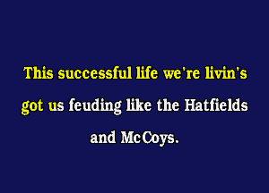 This successful life we're livin's
got us feuding like the Hatfields
and Me Ooys.