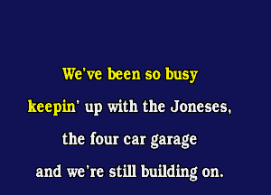 We've been so buSy
keepin' up with the Jonescs.
the four car garage

and we're still building on.