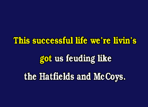 This successful life we're livin's
got us feuding like
the Hatfields and Mc Coys.