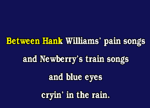 Between Hank Williams' pain songs
and Newberry's train songs
and blue eyes

cryin' in the rain.