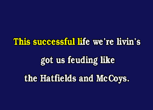 This successful life we're livin's
got us feuding like
the Hatfields and Me Ooys.