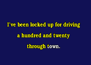 I've been locked up for driving

a hundred and twenty

through town.