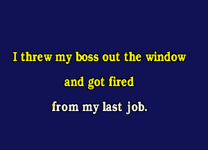 I threw my boss out the window

and got fired

from my last job.