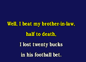 Well. I beat my brother-in-law.
half to death.

I lost twenty bucks

in his football bet.