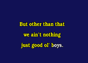 But other than that

we ain't nothing

just good 01' buys.