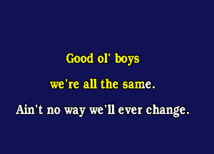 Good or boys

we're all the same.

Ain't no way we'll ever change.
