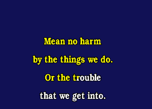Mean no harm

by the things we do.

OI the trouble

that we get into.
