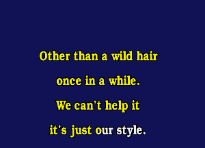 Other than a wild hair
once in a while.

We can't help it

it's just our style.