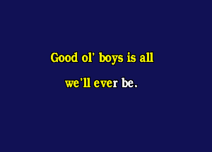 Good 01' boys is all

we'll ever be.