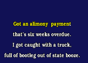 Got an alimony payment

that's six weeks overdue.

I got caught with a truck.
full of bootleg out of state booze.