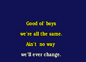 Good 01' boys
we're all the same.

Ain't no way

we'll ever change.