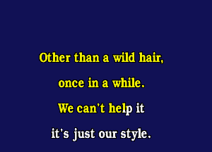 Other than a wild hair.
once in a while.

We can't help it

it's just our style.