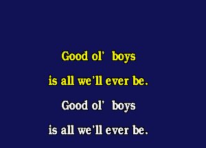 Good or boys

is all we'll ever be.
Good 01' boys

is all we'll ever be.