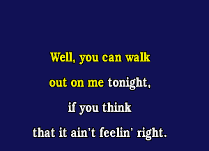 Well. you can walk

out on me tonight.

if you think

that it ain't feelin' right.