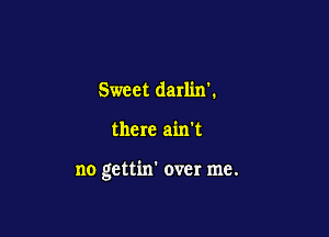 Sweet darlinl

there ain't

no gettin' over me.