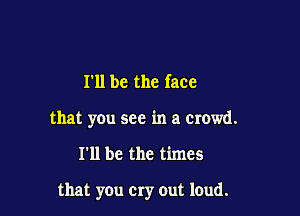 I'll be the face
that you see in a Crowd.

I'll be the times

that you Cry out loud.