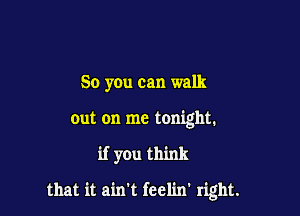 So you can walk

out on me tonight.

if you think

that it ain't feelin' right.