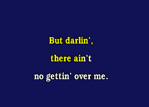 But darlin'.

there ain't

no gettin' over me.