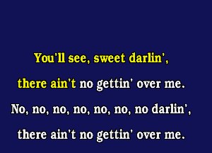 You'll see. sweet darlin'.
there ain't no gettin' over me.
No. no. no. no. no. no. no darlin'.

there ain't no gettin' over me.