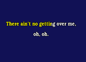 There ain't no getting over me.

oh. oh.