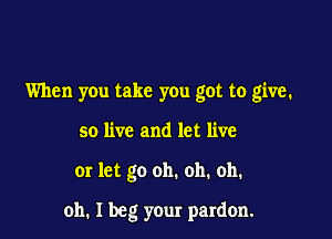 When you take you got to give.

so live and let live
or let go oh. oh. oh.

oh. I beg your pardon.