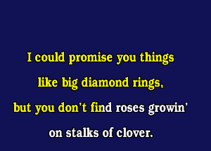 I could promise you things
like big diamond rings.
but you don't find roses growin'

on stalks of clover.